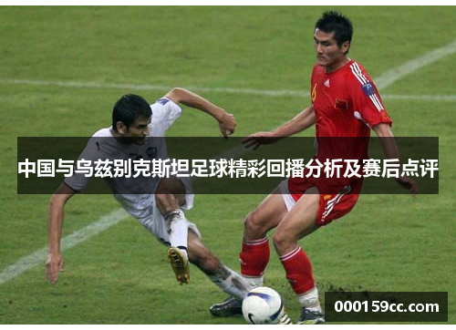 中国与乌兹别克斯坦足球精彩回播分析及赛后点评
