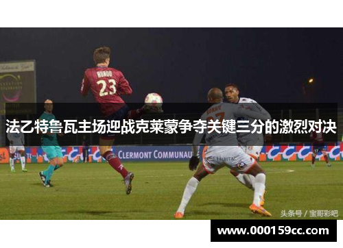 法乙特鲁瓦主场迎战克莱蒙争夺关键三分的激烈对决